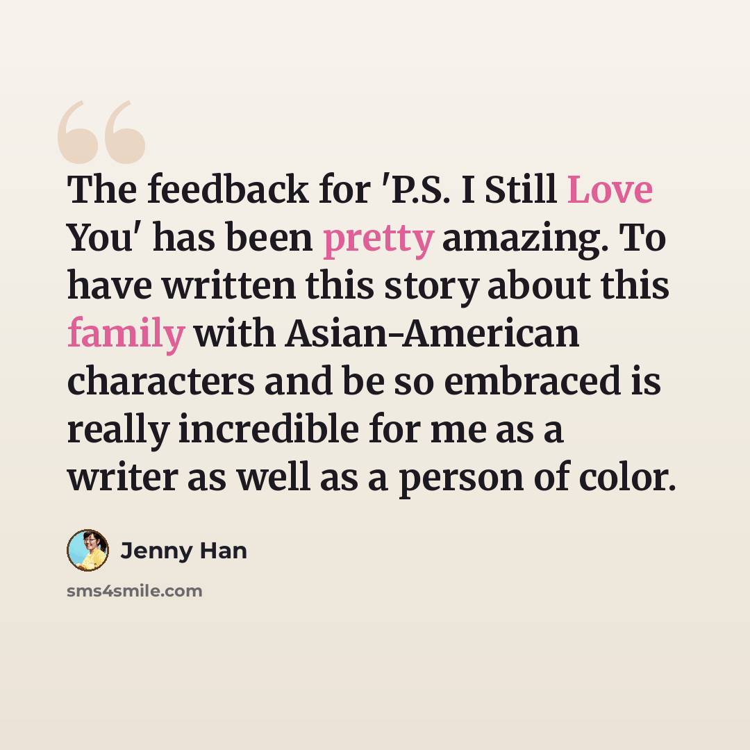 “The feedback for 'P.S. I Still Love You' has been pretty amazing. To have written this story about this family with Asian-American characters and be so embraced is really incredible for me as a writer as well as a person of color.” quote by Jenny Han