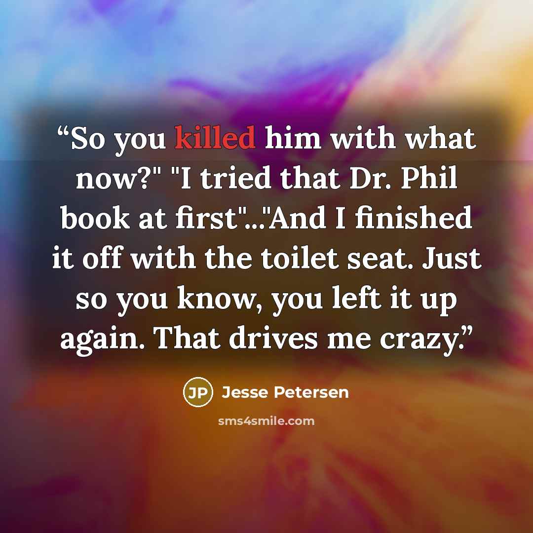 “So you killed him with what now?" "I tried that Dr. Phil book at first"..."And I finished it off with the toilet seat. Just so you know, you left it up again. That drives me crazy.” quote by Jesse Petersen