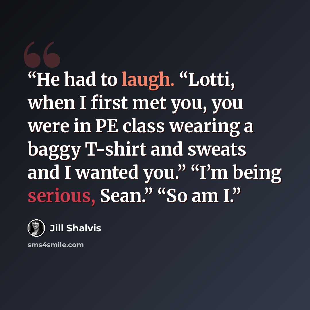 “He had to laugh. “Lotti, when I first met you, you were in PE class wearing a baggy T-shirt and sweats and I wanted you.” “I’m being serious, Sean.” “So am I.” quote by Jill Shalvis