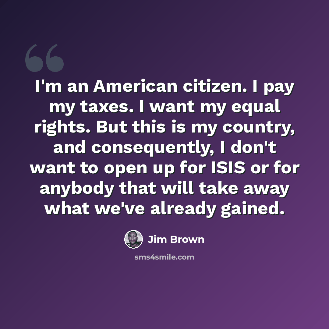 “I'm an American citizen. I pay my taxes. I want my equal rights. But this is my country, and consequently, I don't want to open up for ISIS or for anybody that will take away what we've already gained.” quote by Jim Brown