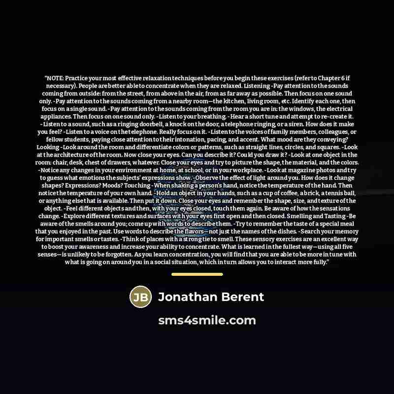 “NOTE: Practice your most effective relaxation techniques before you begin these exercises (refer to Chapter 6 if necessary). People are better able to concentrate when they are relaxed. Listening -Pay attention to the sounds coming from outside: from the street, from above in the air, from as far…” quote by Jonathan Berent