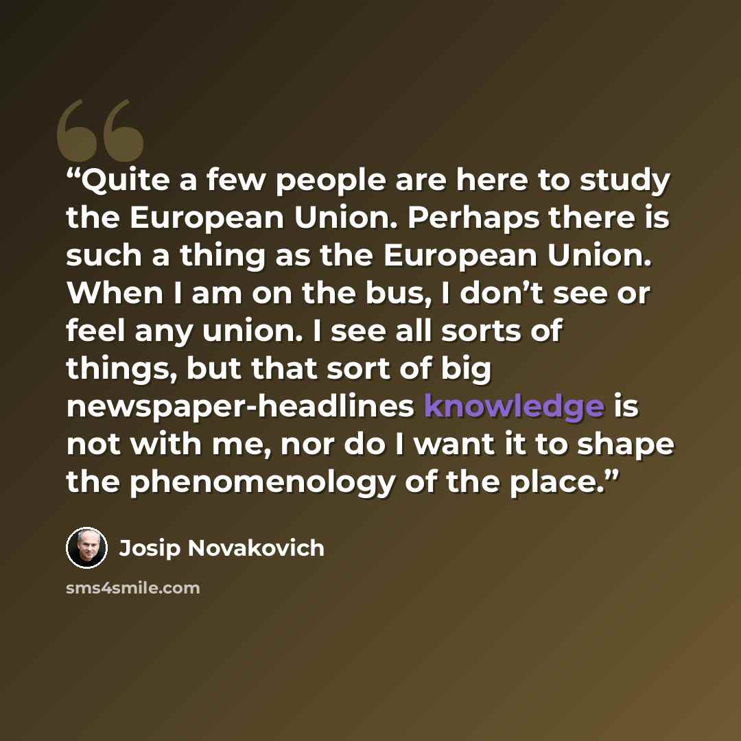 “Quite a few people are here to study the European Union. Perhaps there is such a thing as the European Union. When I am on the bus, I don’t see or feel any union. I see all sorts of things, but that sort of big newspaper-headlines knowledge is not with me, nor do I want it to shape the…” quote by Josip Novakovich