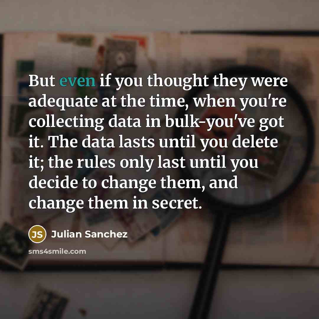 “But even if you thought they were adequate at the time, when you're collecting data in bulk-you've got it. The data lasts until you delete it; the rules only last until you decide to change them, and change them in secret.” quote by Julian Sanchez