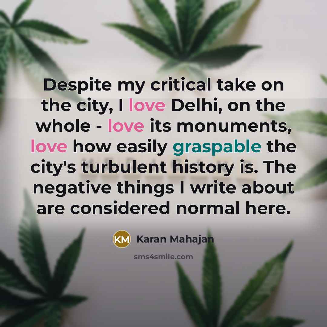 “Despite my critical take on the city, I love Delhi, on the whole - love its monuments, love how easily graspable the city's turbulent history is. The negative things I write about are considered normal here.” quote by Karan Mahajan