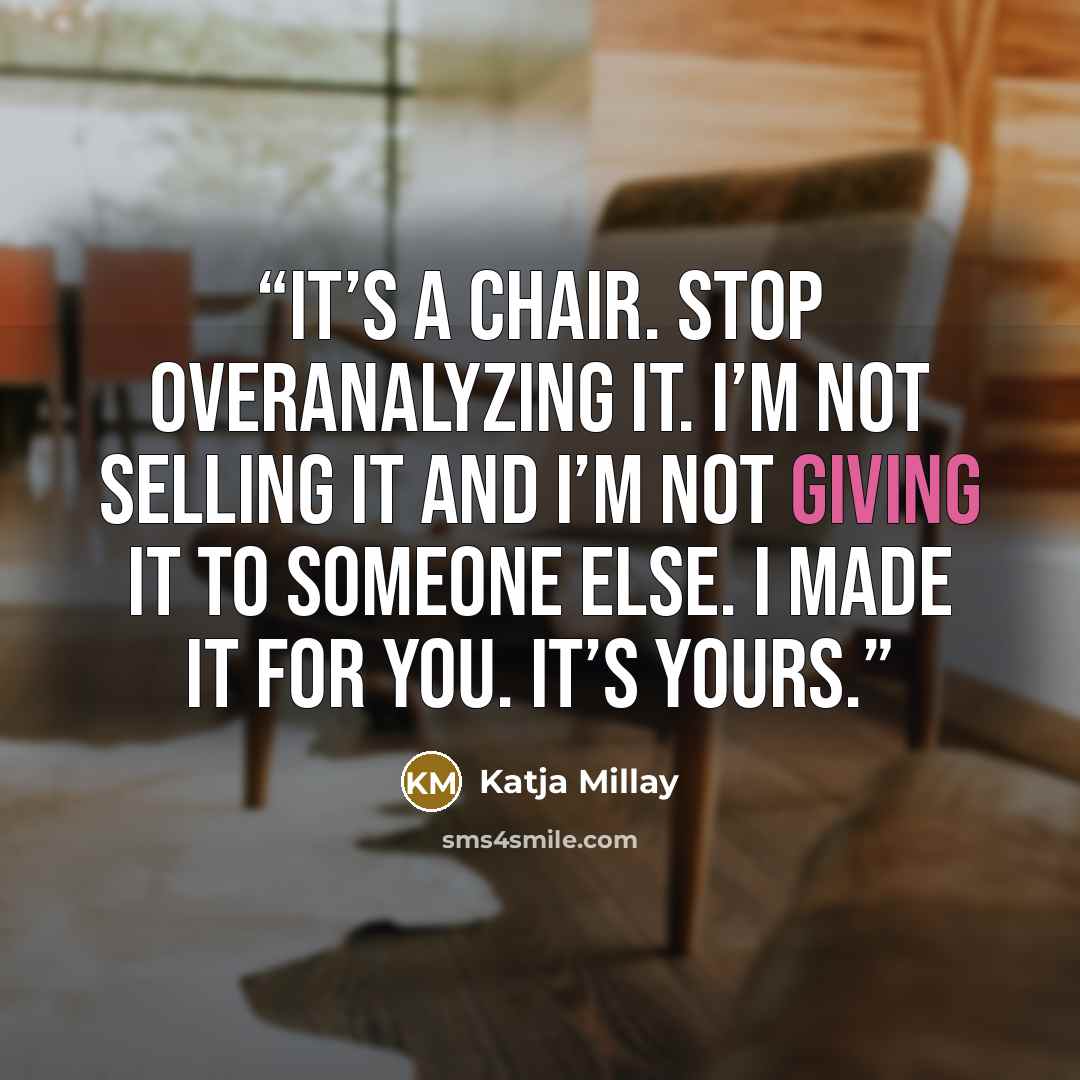 “It’s a chair. Stop overanalyzing it. I’m not selling it and I’m not giving it to someone else. I made it for you. It’s yours.” quote by Katja Millay