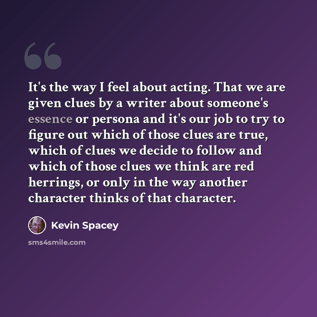 “It's the way I feel about acting. That we are given clues by a writer about someone's essence or persona and it's our job to try to figure out which of those clues are true, which of clues we decide to follow and which of those clues we think are red herrings, or only in the way another character…” quote by Kevin Spacey