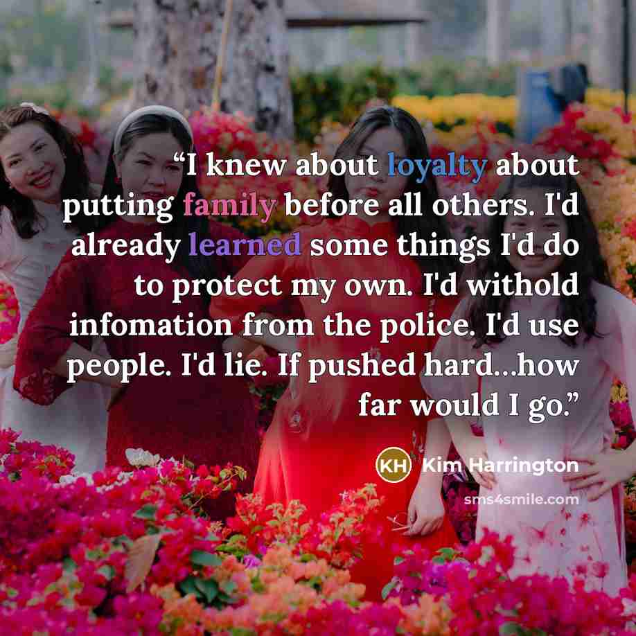 “I knew about loyalty about putting family before all others. I'd already learned some things I'd do to protect my own. I'd withold infomation from the police. I'd use people. I'd lie. If pushed hard…how far would I go.” quote by Kim Harrington