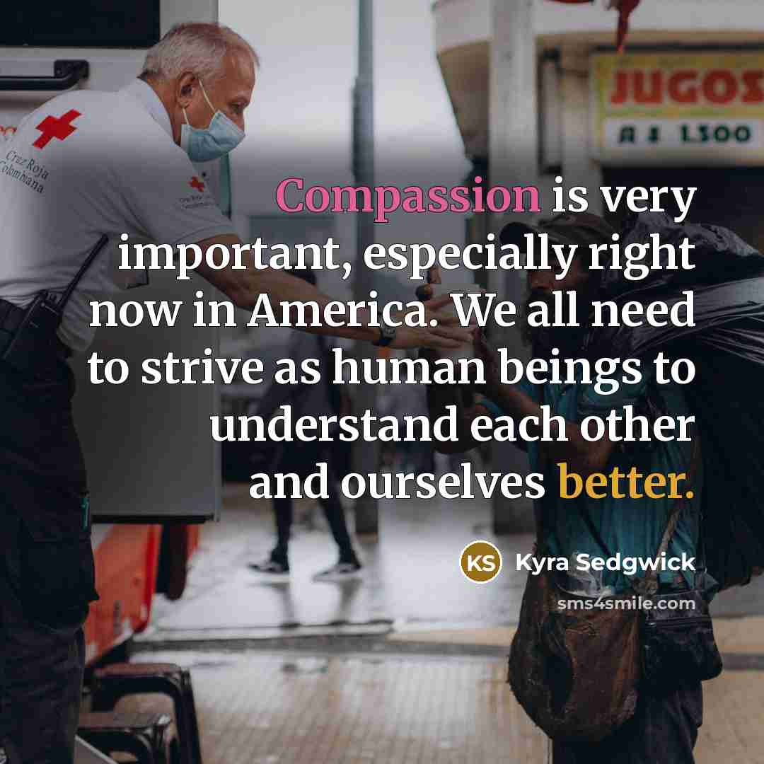 “Compassion is very important, especially right now in America. We all need to strive as human beings to understand each other and ourselves better.” quote by Kyra Sedgwick