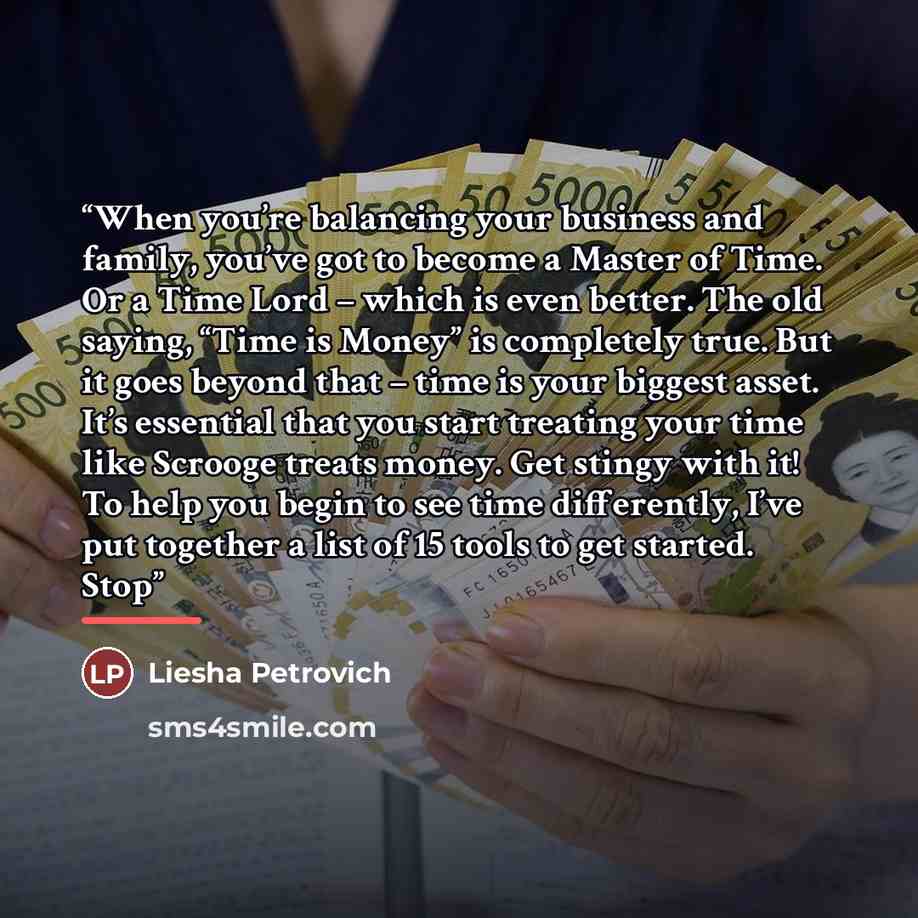 “When you’re balancing your business and family, you’ve got to become a Master of Time. Or a Time Lord – which is even better. The old saying, “Time is Money” is completely true. But it goes beyond that – time is your biggest asset. It’s essential that you start treating your time like Scrooge…” quote by Liesha Petrovich