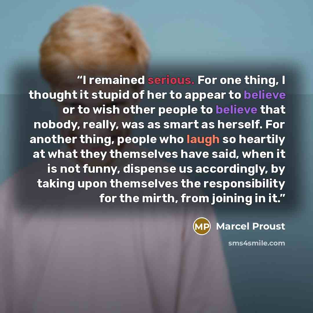 “I remained serious. For one thing, I thought it stupid of her to appear to believe or to wish other people to believe that nobody, really, was as smart as herself. For another thing, people who laugh so heartily at what they themselves have said, when it is not funny, dispense us accordingly, by…” quote by Marcel Proust