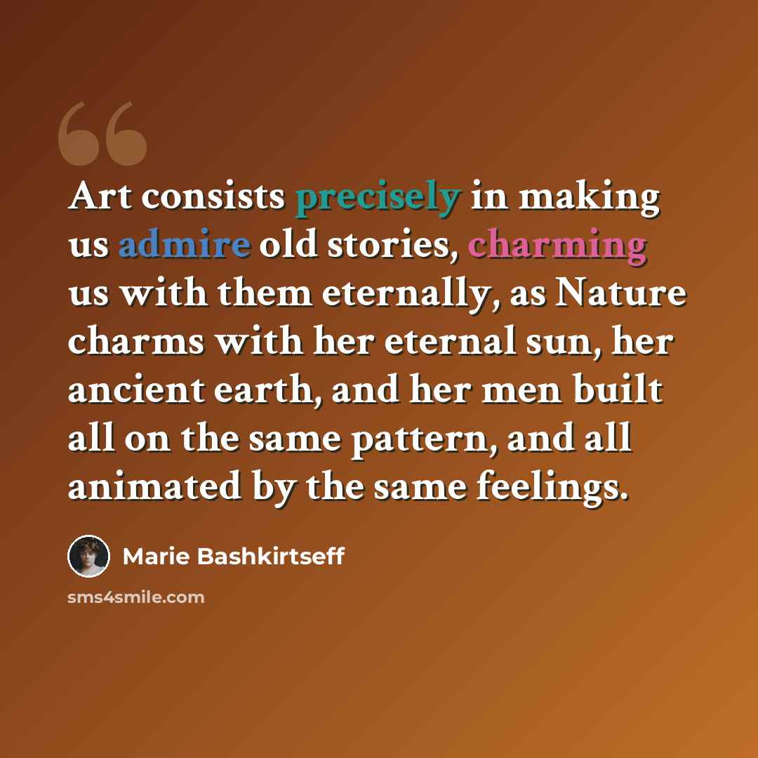 “Art consists precisely in making us admire old stories, charming us with them eternally, as Nature charms with her eternal sun, her ancient earth, and her men built all on the same pattern, and all animated by the same feelings.” quote by Marie Bashkirtseff