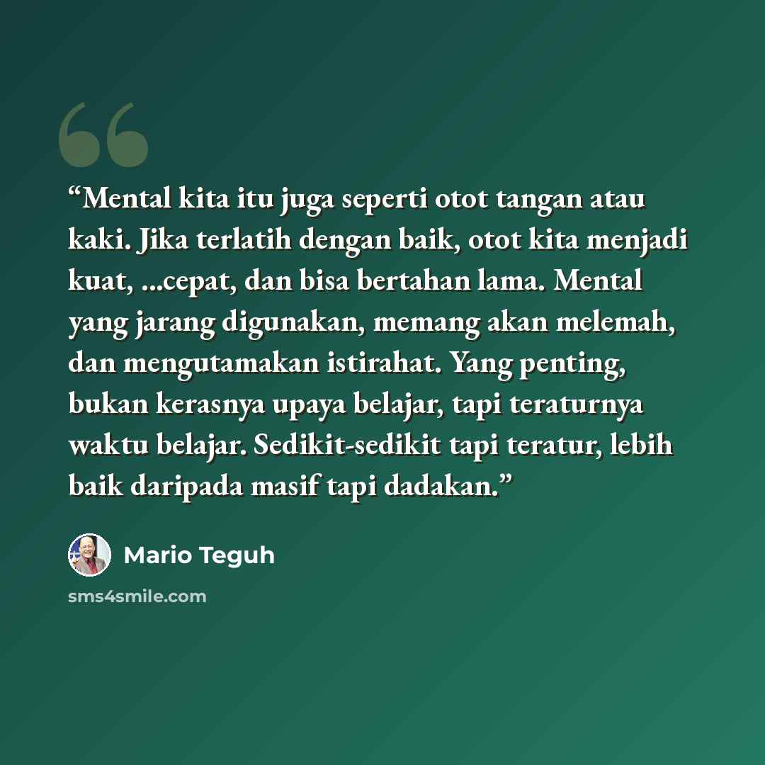 “Mental kita itu juga seperti otot tangan atau kaki. Jika terlatih dengan baik, otot kita menjadi kuat, ...cepat, dan bisa bertahan lama. Mental yang jarang digunakan, memang akan melemah, dan mengutamakan istirahat. Yang penting, bukan kerasnya upaya belajar, tapi teraturnya waktu belajar…” quote by Mario Teguh