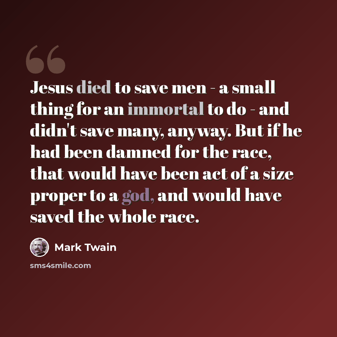 “Jesus died to save men - a small thing for an immortal to do - and didn't save many, anyway. But if he had been damned for the race, that would have been act of a size proper to a god, and would have saved the whole race.” quote by Mark Twain