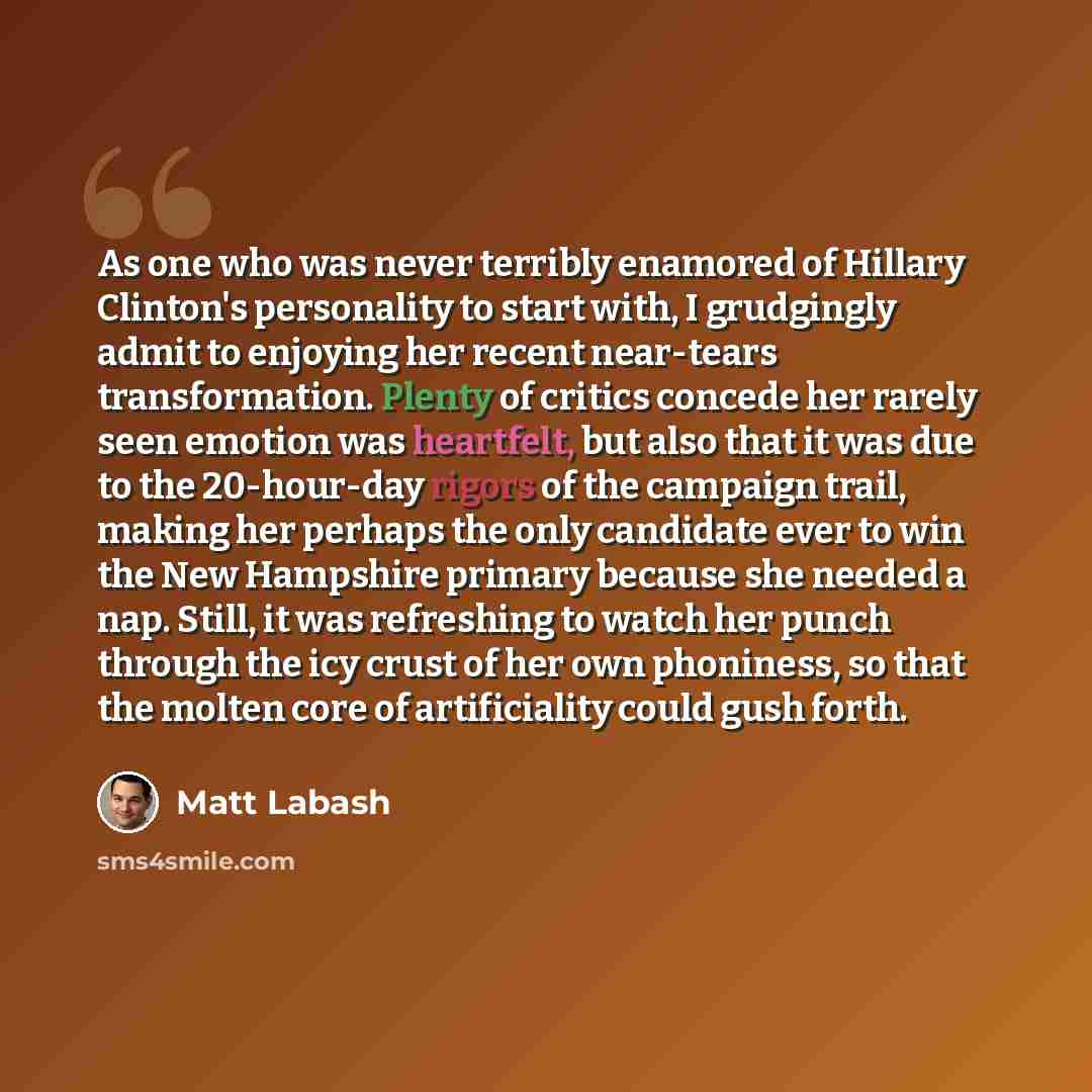 “As one who was never terribly enamored of Hillary Clinton's personality to start with, I grudgingly admit to enjoying her recent near-tears transformation. Plenty of critics concede her rarely seen emotion was heartfelt, but also that it was due to the 20-hour-day rigors of the campaign trail…” quote by Matt Labash