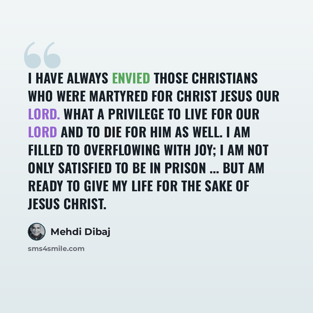 “I have always envied those Christians who were martyred for Christ Jesus our Lord. What a privilege to live for our Lord and to die for Him as well. I am filled to overflowing with joy; I am not only satisfied to be in prison ... but am ready to give my life for the sake of Jesus Christ.” quote by Mehdi Dibaj