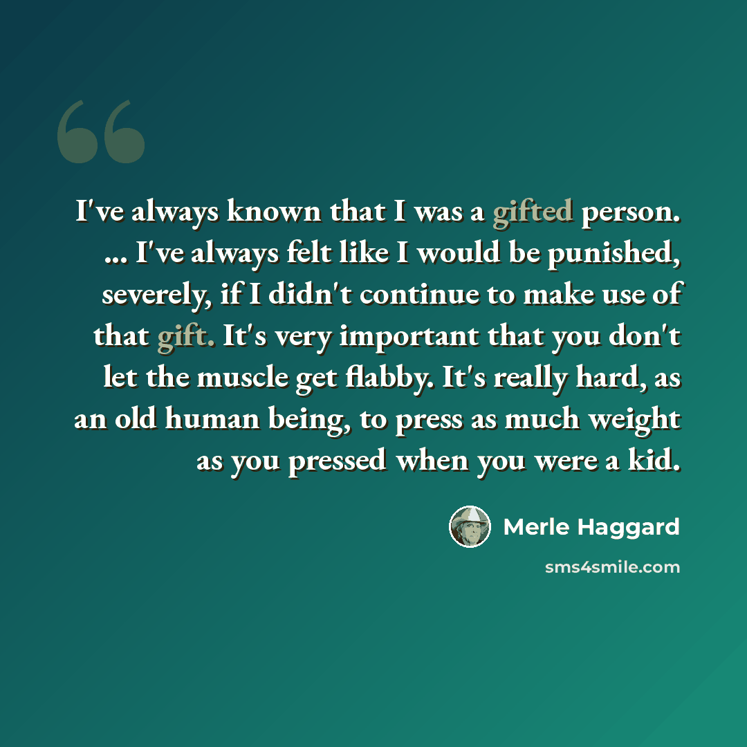 “I've always known that I was a gifted person. ... I've always felt like I would be punished, severely, if I didn't continue to make use of that gift. It's very important that you don't let the muscle get flabby. It's really hard, as an old human being, to press as much weight as you pressed when…” quote by Merle Haggard