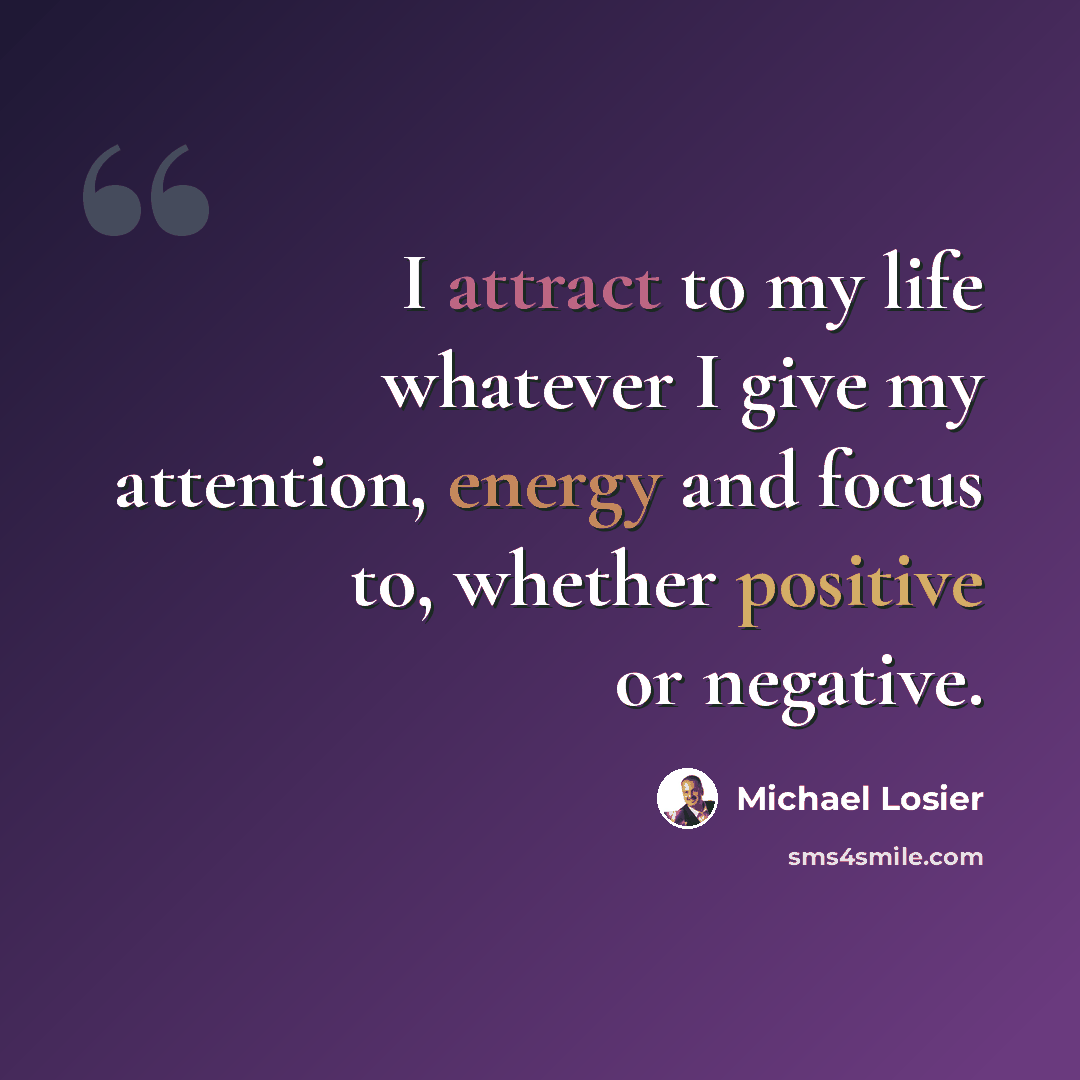 “I attract to my life whatever I give my attention, energy and focus to, whether positive or negative.” quote by Michael Losier