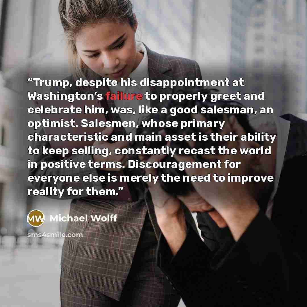 “Trump, despite his disappointment at Washington’s failure to properly greet and celebrate him, was, like a good salesman, an optimist. Salesmen, whose primary characteristic and main asset is their ability to keep selling, constantly recast the world in positive terms. Discouragement for everyone…” quote by Michael Wolff