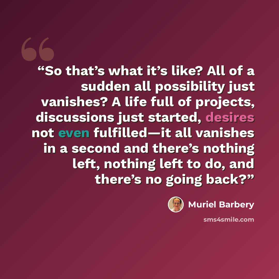 “So that’s what it’s like? All of a sudden all possibility just vanishes? A life full of projects, discussions just started, desires not even fulfilled—it all vanishes in a second and there’s nothing left, nothing left to do, and there’s no going back?” quote by Muriel Barbery