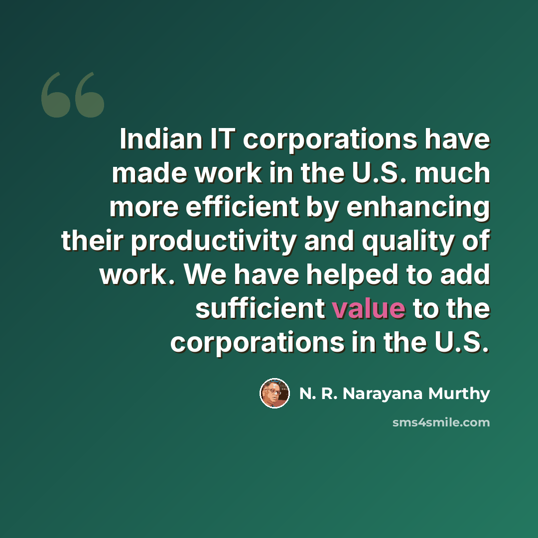 “Indian IT corporations have made work in the U.S. much more efficient by enhancing their productivity and quality of work. We have helped to add sufficient value to the corporations in the U.S.” quote by N. R. Narayana Murthy