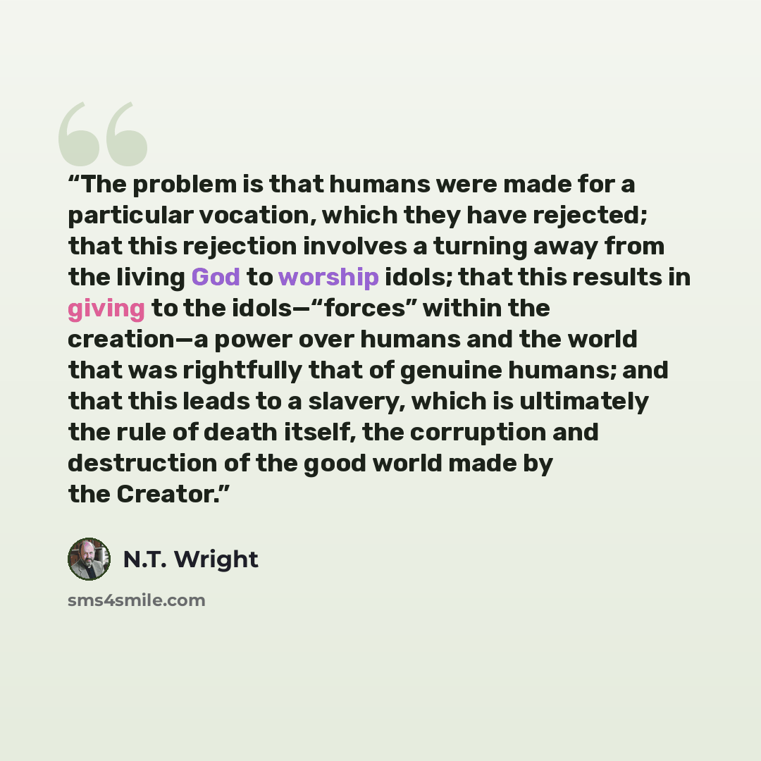 “The problem is that humans were made for a particular vocation, which they have rejected; that this rejection involves a turning away from the living God to worship idols; that this results in giving to the idols—“forces” within the creation—a power over humans and the world that was rightfully…” quote by N.T. Wright