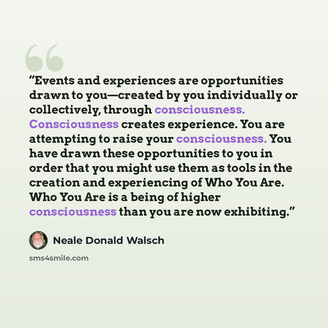 “Events and experiences are opportunities drawn to you—created by you individually or collectively, through consciousness. Consciousness creates experience. You are attempting to raise your consciousness. You have drawn these opportunities to you in order that you might use them as tools in the…” quote by Neale Donald Walsch
