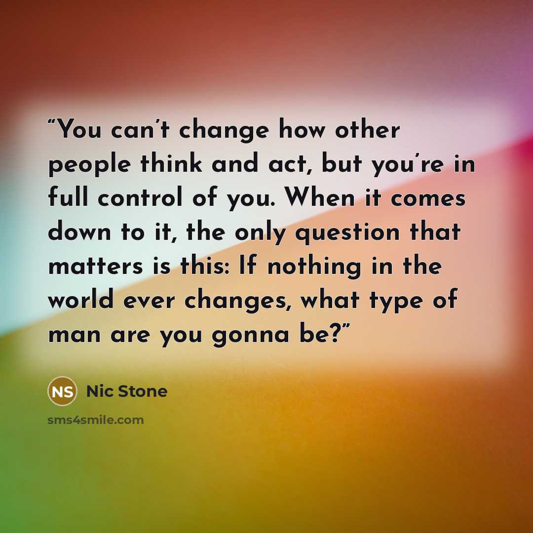 “You can’t change how other people think and act, but you’re in full control of you. When it comes down to it, the only question that matters is this: If nothing in the world ever changes, what type of man are you gonna be?” quote by Nic Stone