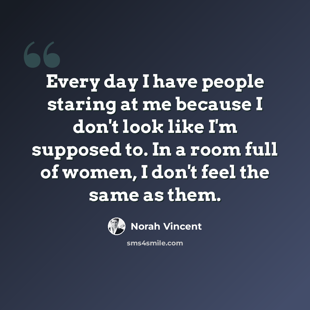 “Every day I have people staring at me because I don't look like I'm supposed to. In a room full of women, I don't feel the same as them.” quote by Norah Vincent