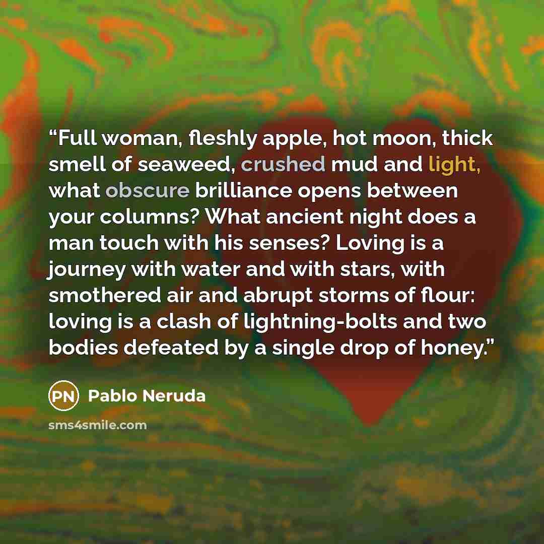 “Full woman, fleshly apple, hot moon, thick smell of seaweed, crushed mud and light, what obscure brilliance opens between your columns? What ancient night does a man touch with his senses? Loving is a journey with water and with stars, with smothered air and abrupt storms of flour: loving is a…” quote by Pablo Neruda