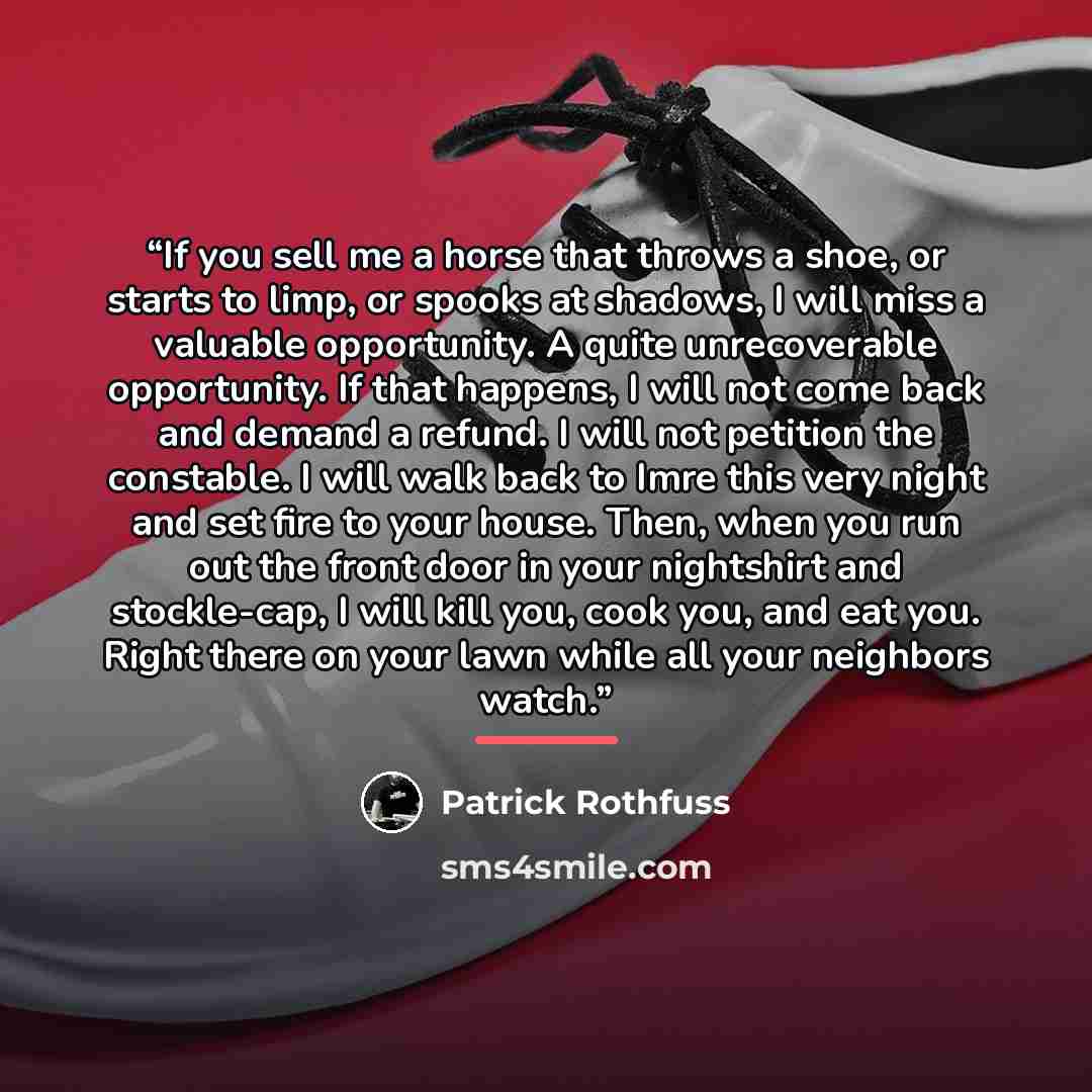 “If you sell me a horse that throws a shoe, or starts to limp, or spooks at shadows, I will miss a valuable opportunity. A quite unrecoverable opportunity. If that happens, I will not come back and demand a refund. I will not petition the constable. I will walk back to Imre this very night and set…” quote by Patrick Rothfuss