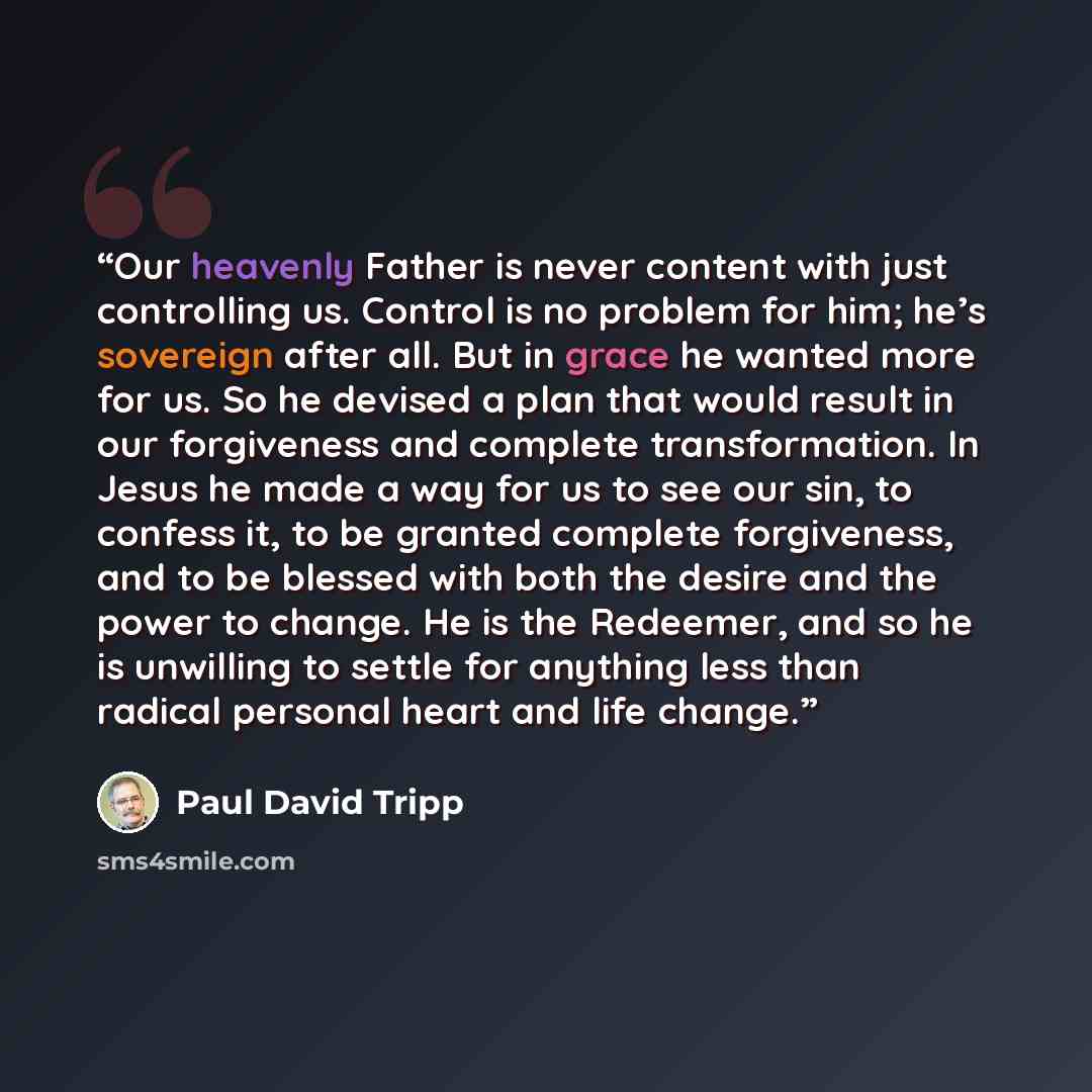 “Our heavenly Father is never content with just controlling us. Control is no problem for him; he’s sovereign after all. But in grace he wanted more for us. So he devised a plan that would result in our forgiveness and complete transformation. In Jesus he made a way for us to see our sin, to…” quote by Paul David Tripp