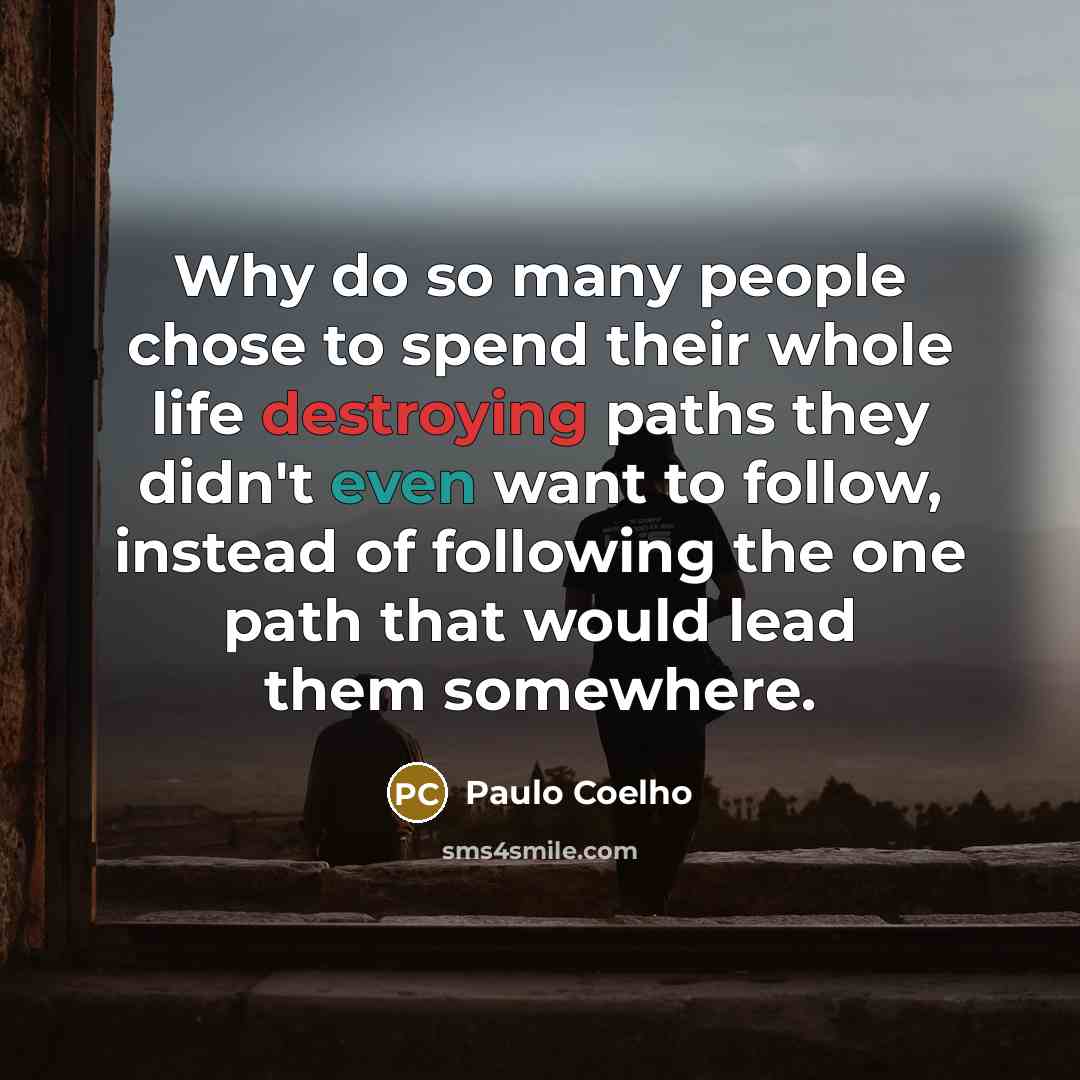 “Why do so many people chose to spend their whole life destroying paths they didn't even want to follow, instead of following the one path that would lead them somewhere.” quote by Paulo Coelho