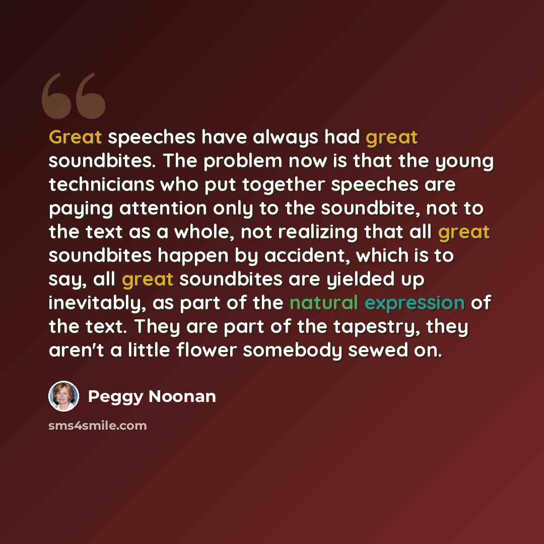 “Great speeches have always had great soundbites. The problem now is that the young technicians who put together speeches are paying attention only to the soundbite, not to the text as a whole, not realizing that all great soundbites happen by accident, which is to say, all great soundbites are…” quote by Peggy Noonan
