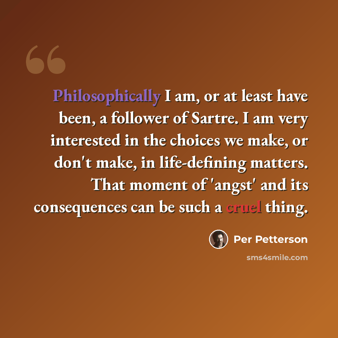 “Philosophically I am, or at least have been, a follower of Sartre. I am very interested in the choices we make, or don't make, in life-defining matters. That moment of 'angst' and its consequences can be such a cruel thing.” quote by Per Petterson