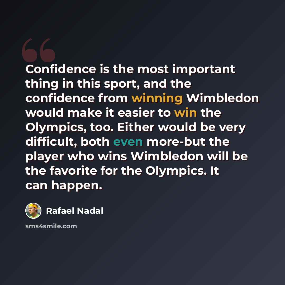 “Confidence is the most important thing in this sport, and the confidence from winning Wimbledon would make it easier to win the Olympics, too. Either would be very difficult, both even more-but the player who wins Wimbledon will be the favorite for the Olympics. It can happen.” quote by Rafael Nadal