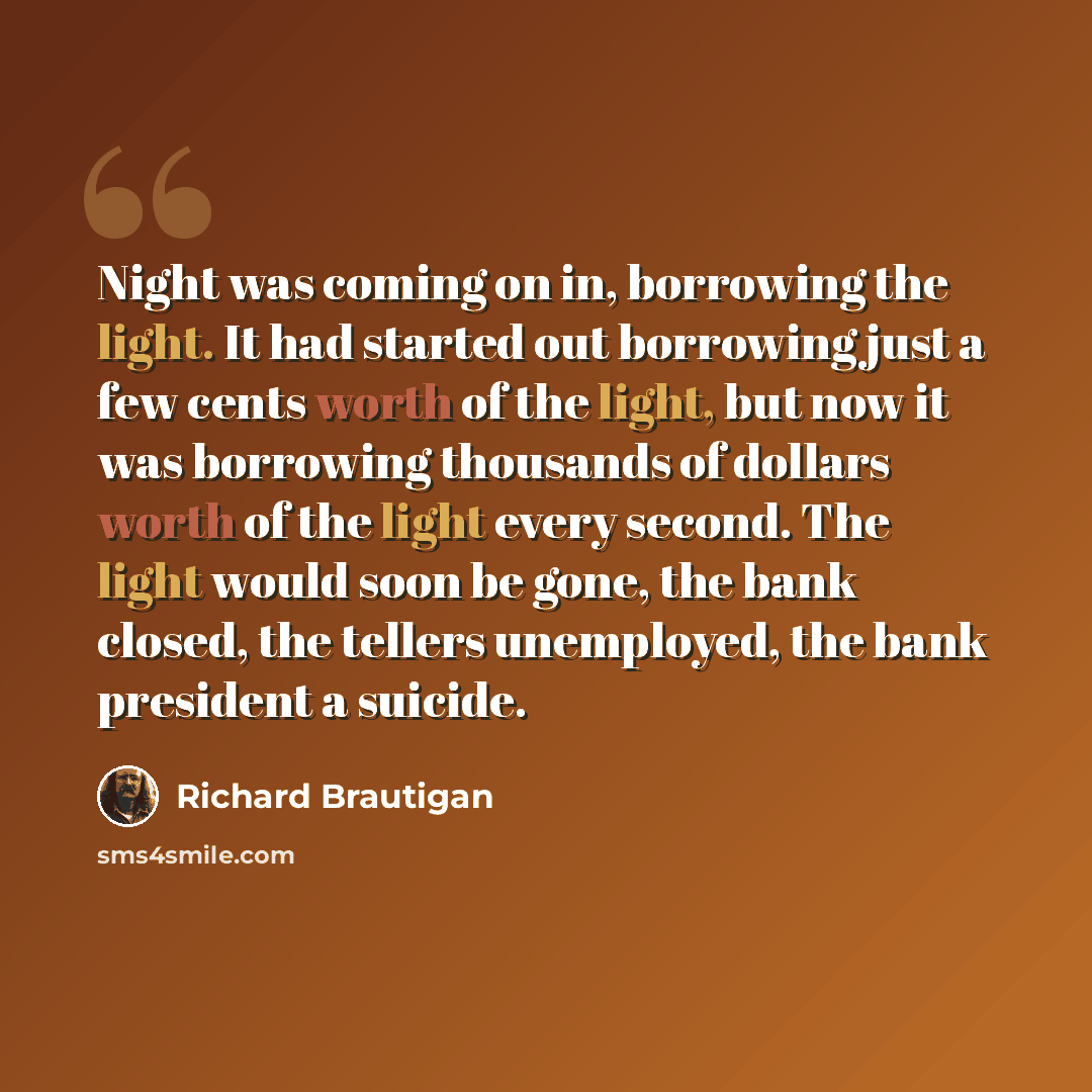“Night was coming on in, borrowing the light. It had started out borrowing just a few cents worth of the light, but now it was borrowing thousands of dollars worth of the light every second. The light would soon be gone, the bank closed, the tellers unemployed, the bank president a suicide.” quote by Richard Brautigan