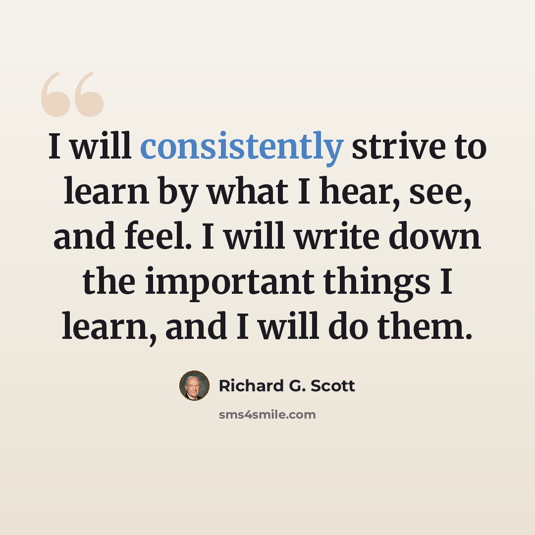 “I will consistently strive to learn by what I hear, see, and feel. I will write down the important things I learn, and I will do them.” quote by Richard G. Scott