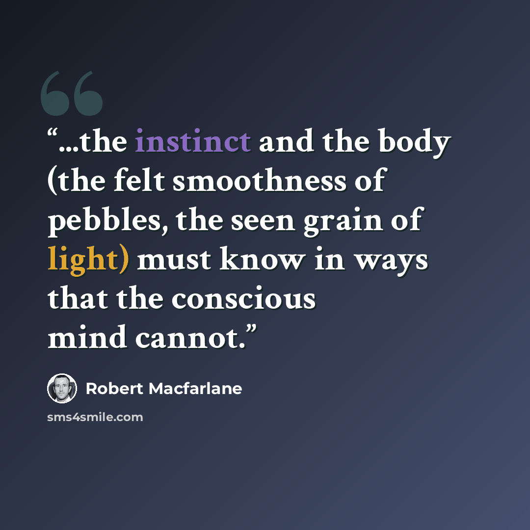 “...the instinct and the body (the felt smoothness of pebbles, the seen grain of light) must know in ways that the conscious mind cannot.” quote by Robert Macfarlane