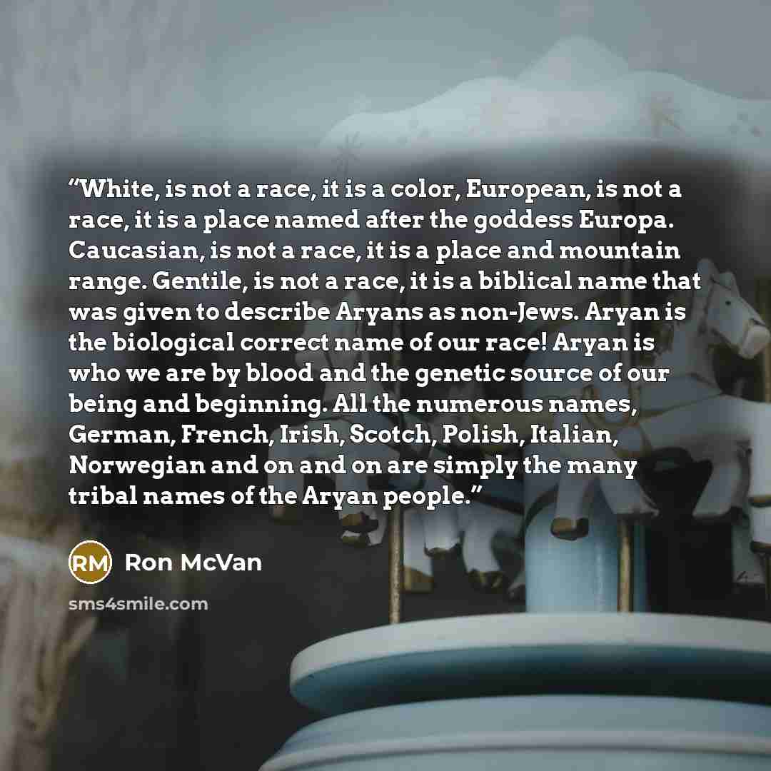 “White, is not a race, it is a color, European, is not a race, it is a place named after the goddess Europa. Caucasian, is not a race, it is a place and mountain range. Gentile, is not a race, it is a biblical name that was given to describe Aryans as non-Jews. Aryan is the biological correct name…” quote by Ron McVan