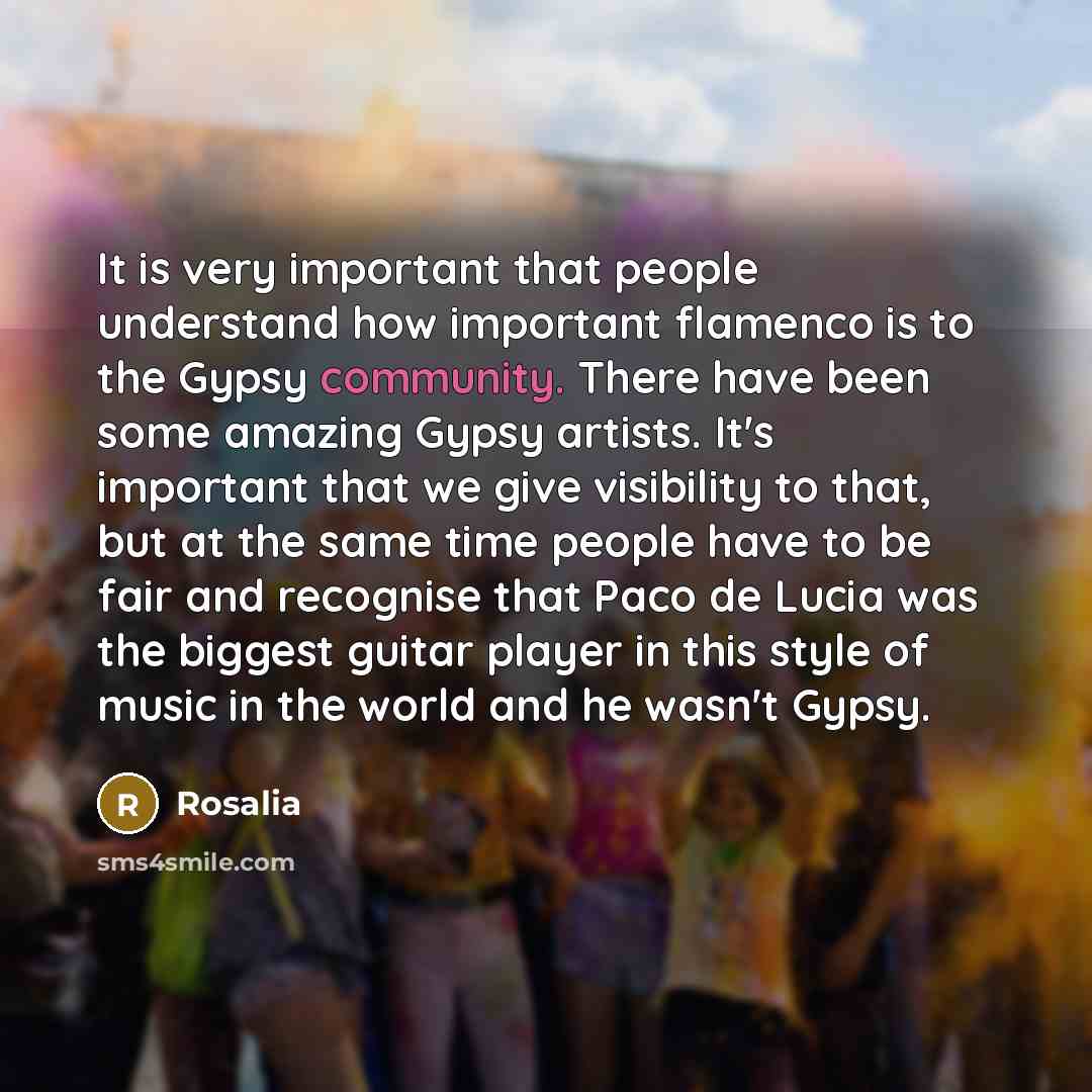 “It is very important that people understand how important flamenco is to the Gypsy community. There have been some amazing Gypsy artists. It's important that we give visibility to that, but at the same time people have to be fair and recognise that Paco de Lucia was the biggest guitar player in…” quote by Rosalia