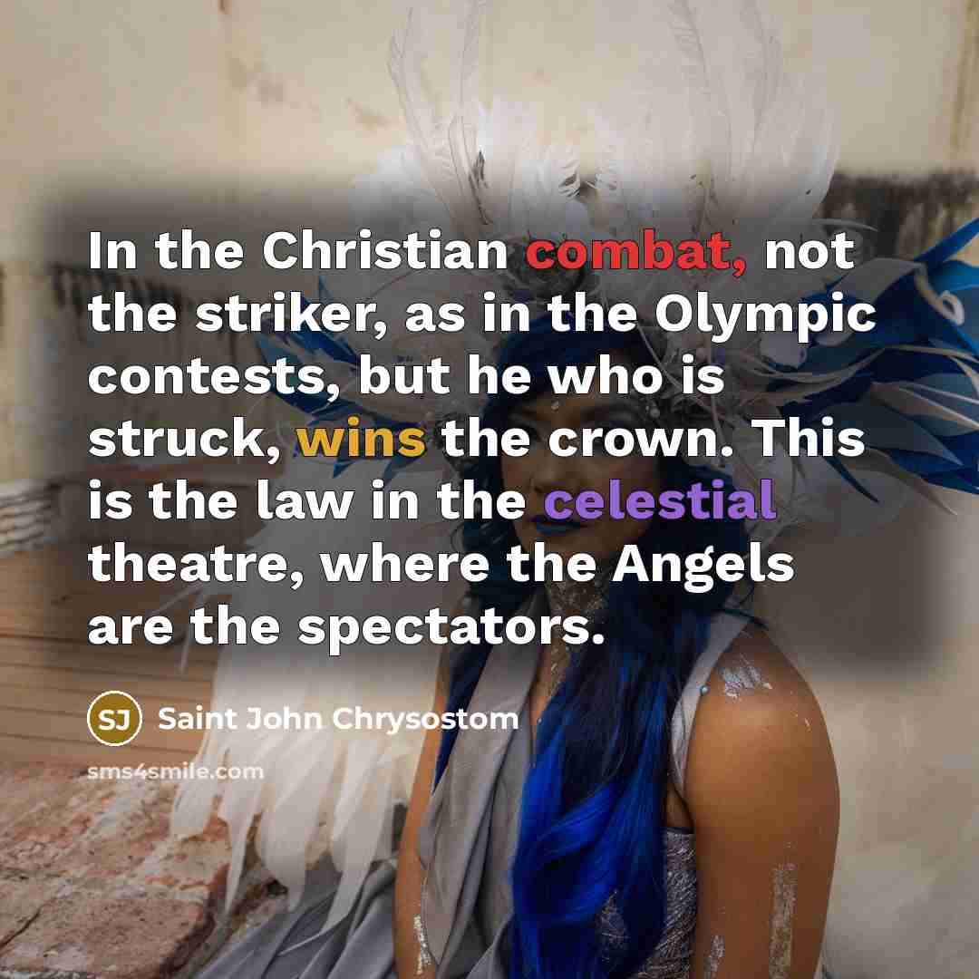 “In the Christian combat, not the striker, as in the Olympic contests, but he who is struck, wins the crown. This is the law in the celestial theatre, where the Angels are the spectators.” quote by Saint John Chrysostom