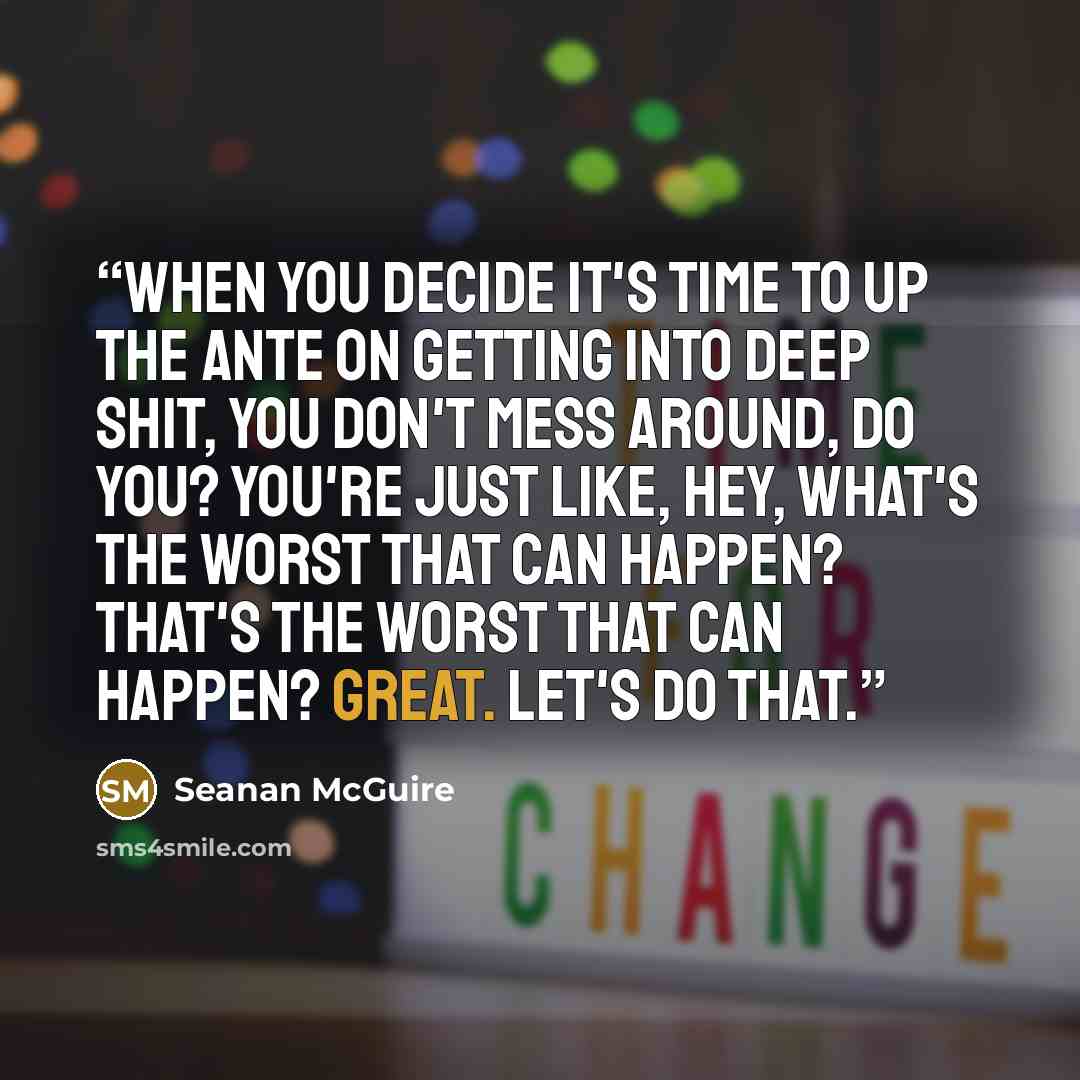 “When you decide it's time to up the ante on getting into deep shit, you don't mess around, do you? You're just like, hey, what's the worst that can happen? That's the worst that can happen? Great. Let's do that.” quote by Seanan McGuire