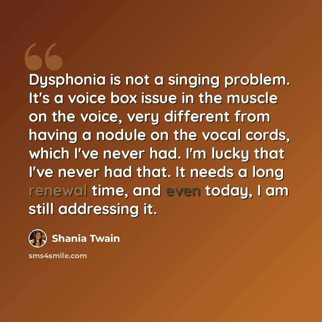 “Dysphonia is not a singing problem. It's a voice box issue in the muscle on the voice, very different from having a nodule on the vocal cords, which I've never had. I'm lucky that I've never had that. It needs a long renewal time, and even today, I am still addressing it.” quote by Shania Twain
