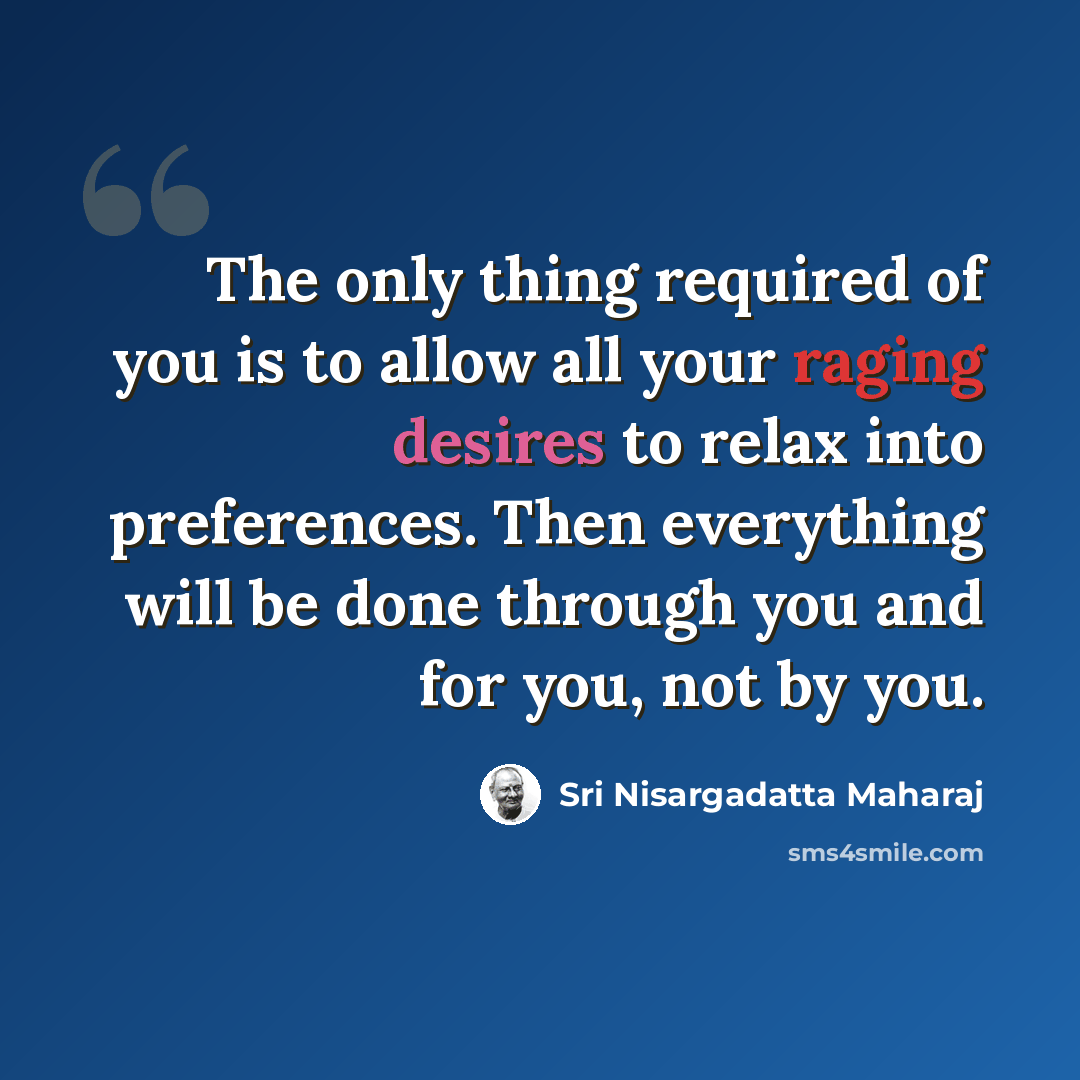 “The only thing required of you is to allow all your raging desires to relax into preferences. Then everything will be done through you and for you, not by you.” quote by Sri Nisargadatta Maharaj