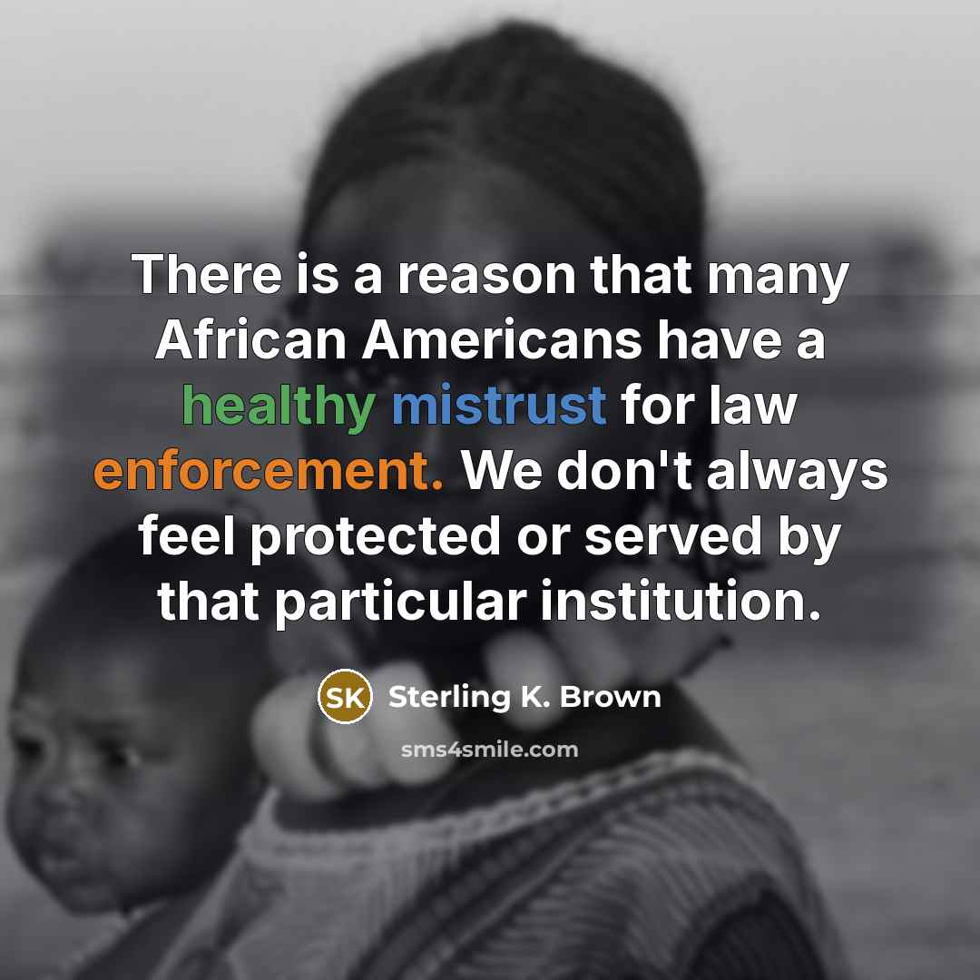 “There is a reason that many African Americans have a healthy mistrust for law enforcement. We don't always feel protected or served by that particular institution.” quote by Sterling K. Brown