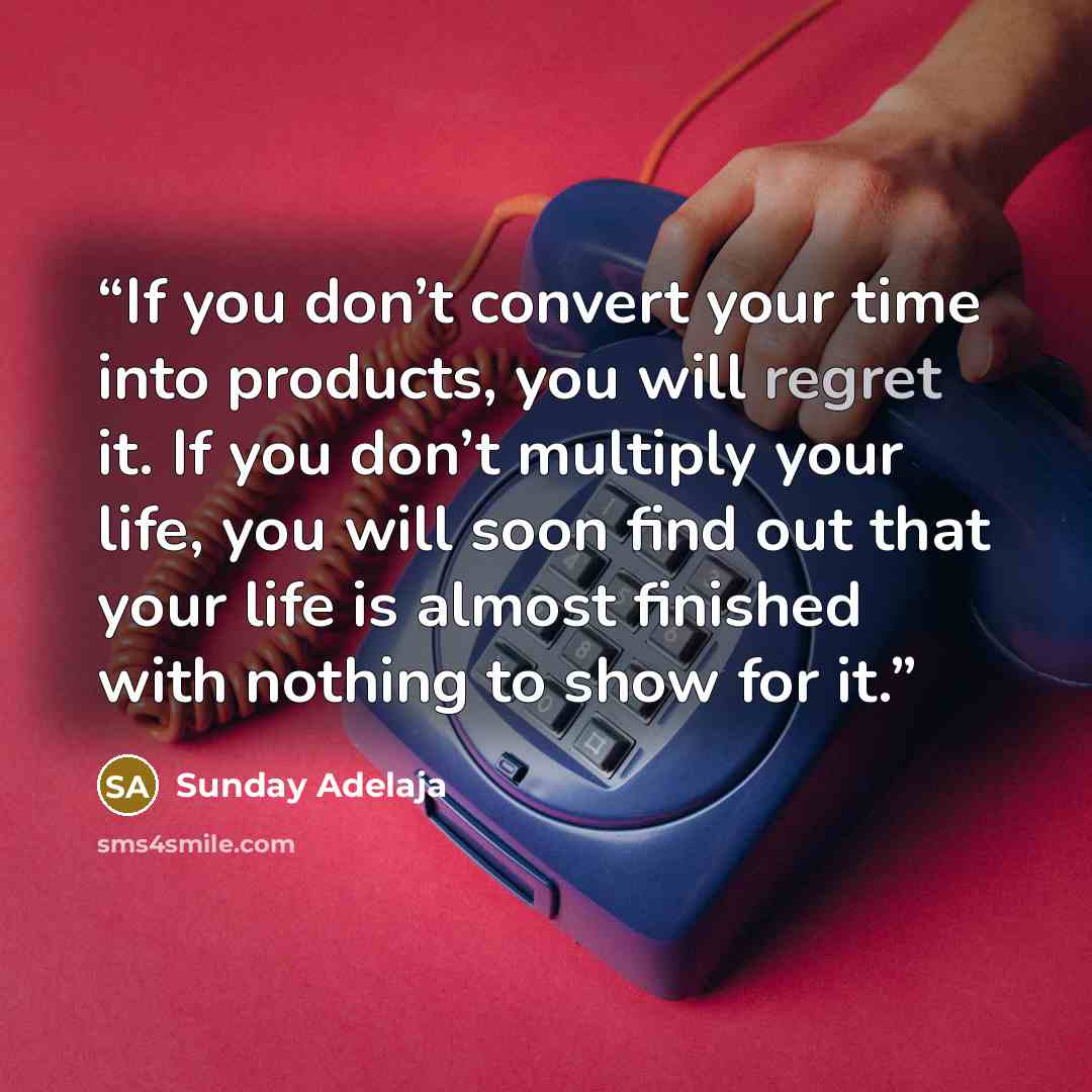 “If you don’t convert your time into products, you will regret it. If you don’t multiply your life, you will soon find out that your life is almost finished with nothing to show for it.” quote by Sunday Adelaja