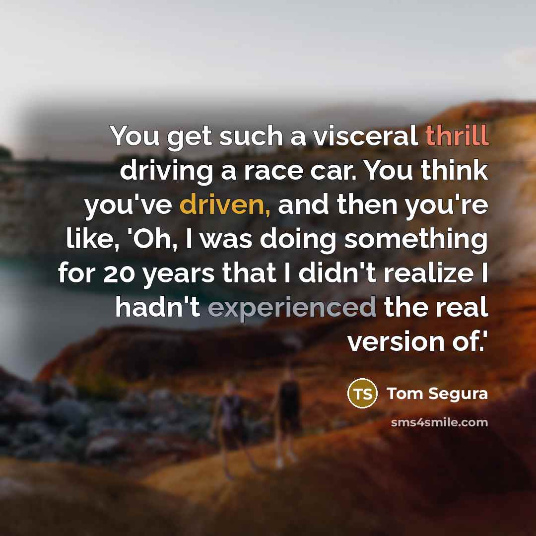 “You get such a visceral thrill driving a race car. You think you've driven, and then you're like, 'Oh, I was doing something for 20 years that I didn't realize I hadn't experienced the real version of.'” quote by Tom Segura