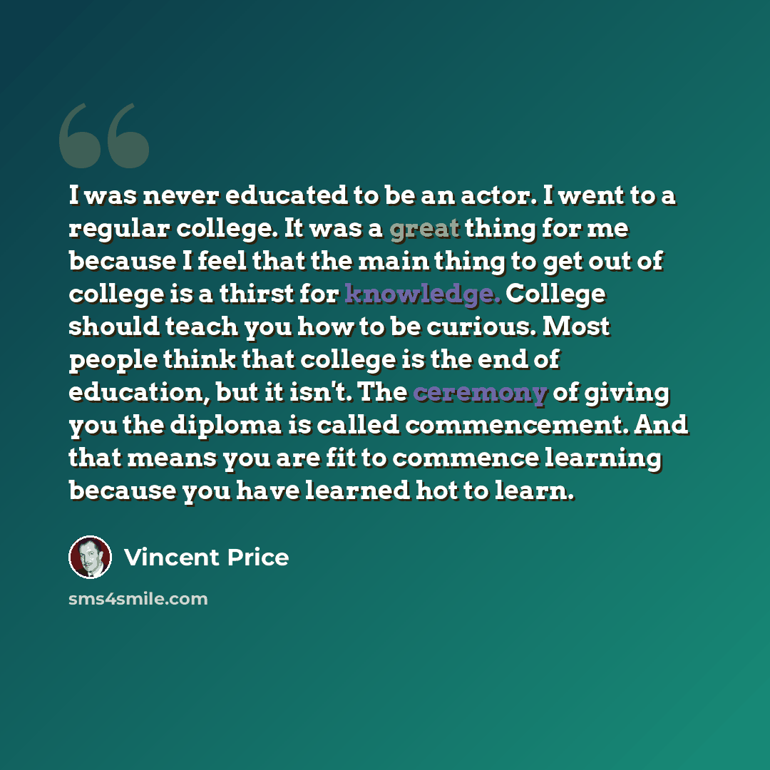 “I was never educated to be an actor. I went to a regular college. It was a great thing for me because I feel that the main thing to get out of college is a thirst for knowledge. College should teach you how to be curious. Most people think that college is the end of education, but it isn't. The…” quote by Vincent Price