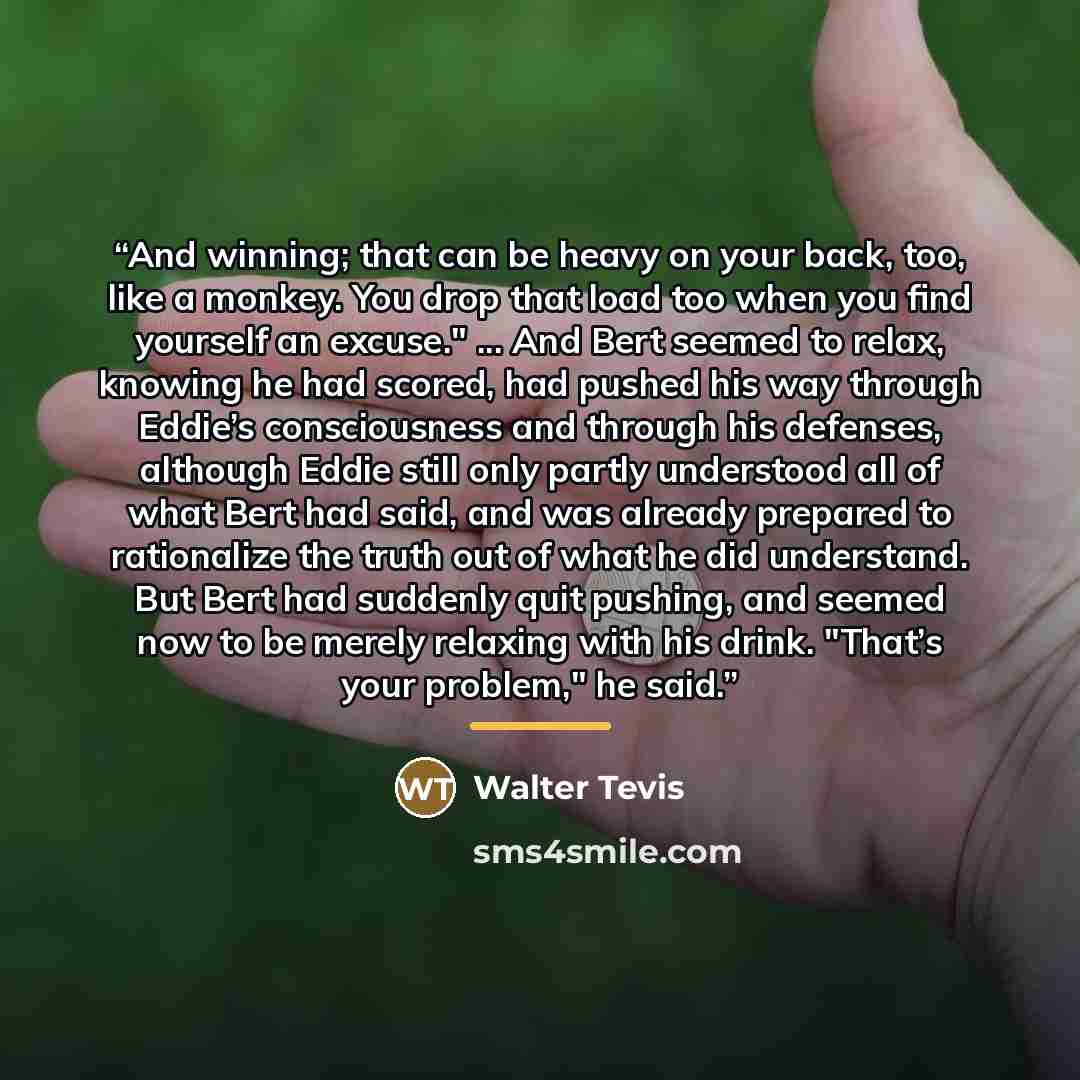 “And winning; that can be heavy on your back, too, like a monkey. You drop that load too when you find yourself an excuse." ... And Bert seemed to relax, knowing he had scored, had pushed his way through Eddie’s consciousness and through his defenses, although Eddie still only partly understood all…” quote by Walter Tevis