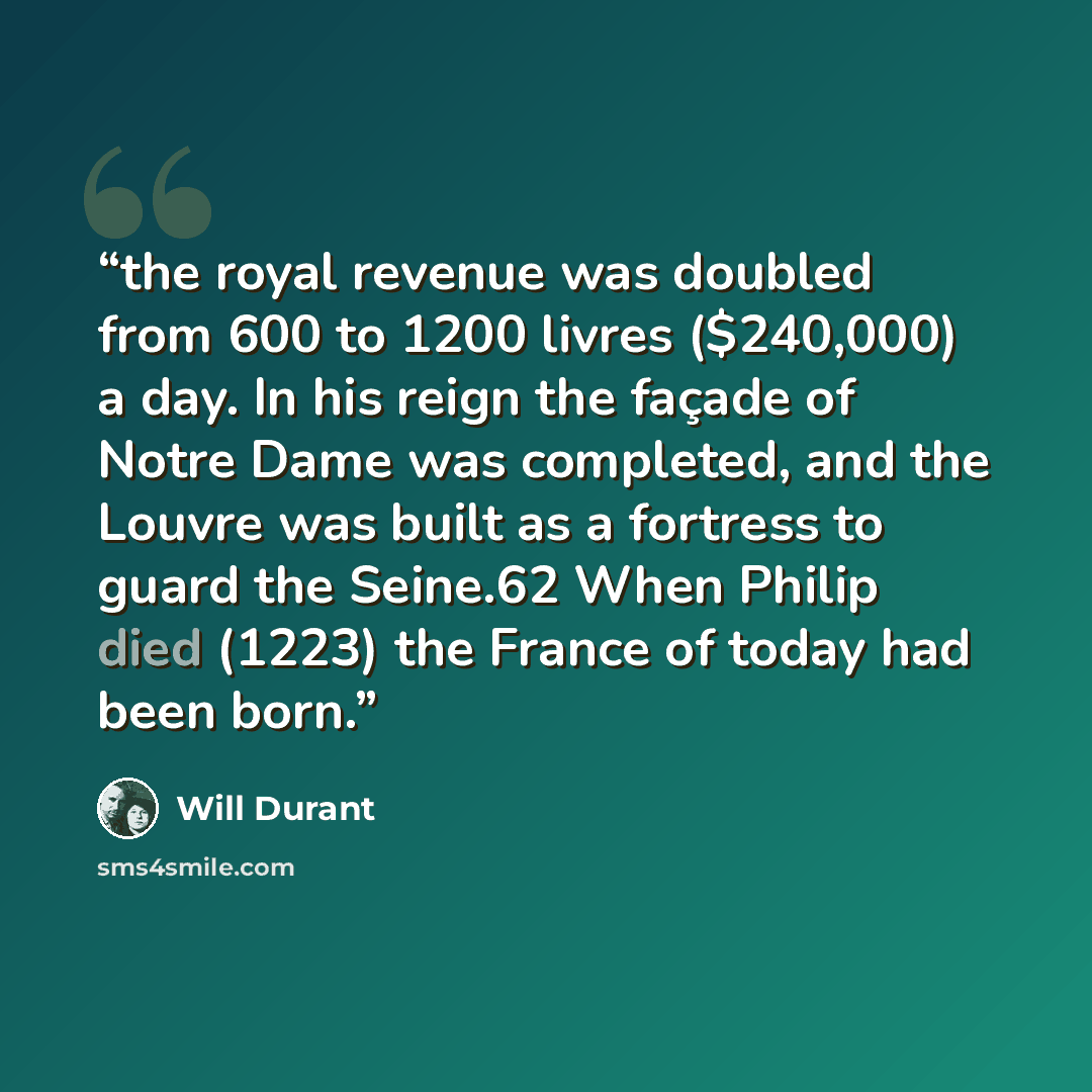 “the royal revenue was doubled from 600 to 1200 livres ($240,000) a day. In his reign the façade of Notre Dame was completed, and the Louvre was built as a fortress to guard the Seine.62 When Philip died (1223) the France of today had been born.” quote by Will Durant